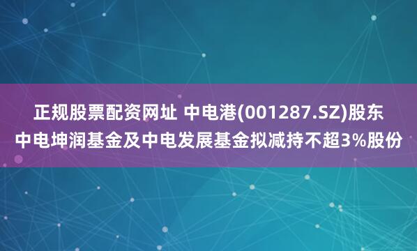 正规股票配资网址 中电港(001287.SZ)股东中电坤润基金及中电发展基金拟减持不超3%股份