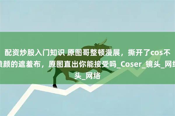 配资炒股入门知识 原图哥整顿漫展，撕开了cos不喷颜的遮羞布，原图直出你能接受吗_Coser_镜头_网络