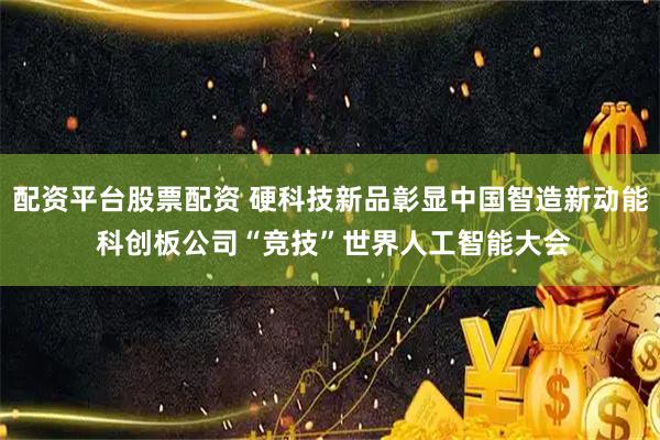 配资平台股票配资 硬科技新品彰显中国智造新动能 科创板公司“竞技”世界人工智能大会