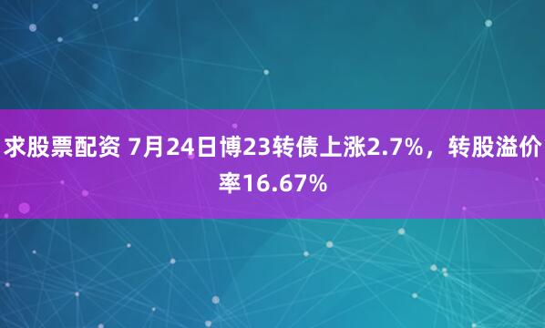 求股票配资 7月24日博23转债上涨2.7%，转股溢价率16.67%
