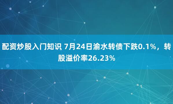 配资炒股入门知识 7月24日渝水转债下跌0.1%，转股溢价率26.23%