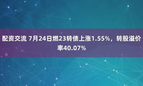配资交流 7月24日燃23转债上涨1.55%，转股溢价率40.07%