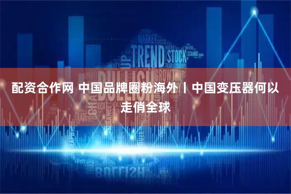 配资合作网 中国品牌圈粉海外丨中国变压器何以走俏全球